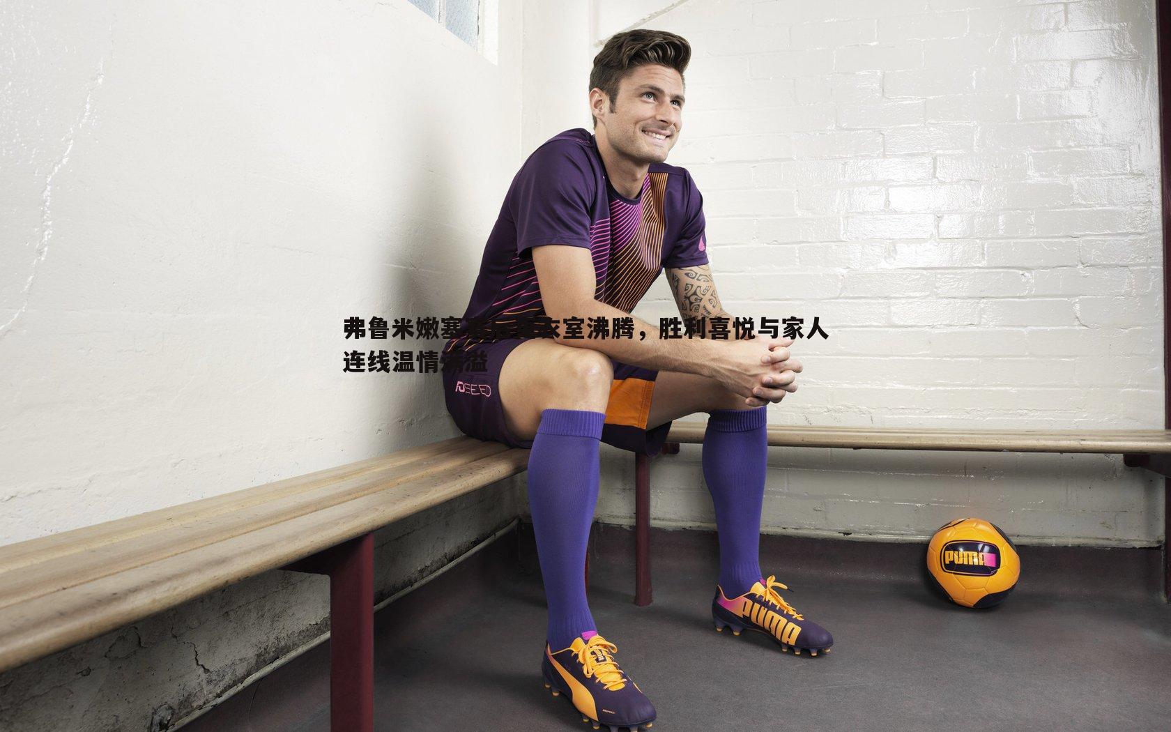 蓝鲸直播-弗鲁米嫩塞赛后更衣室沸腾，胜利喜悦与家人连线温情满溢